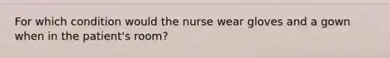 For which condition would the nurse wear gloves and a gown when in the patient's room?