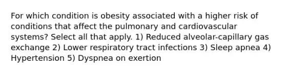 For which condition is obesity associated with a higher risk of conditions that affect the pulmonary and cardiovascular systems? Select all that apply. 1) Reduced alveolar-capillary <a href='https://www.questionai.com/knowledge/kU8LNOksTA-gas-exchange' class='anchor-knowledge'>gas exchange</a> 2) Lower respiratory tract infections 3) Sleep apnea 4) Hypertension 5) Dyspnea on exertion