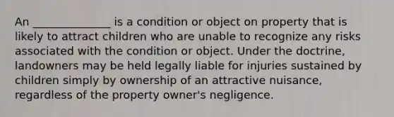 An ______________ is a condition or object on property that is likely to attract children who are unable to recognize any risks associated with the condition or object. Under the doctrine, landowners may be held legally liable for injuries sustained by children simply by ownership of an attractive nuisance, regardless of the property owner's negligence.