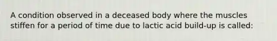 A condition observed in a deceased body where the muscles stiffen for a period of time due to lactic acid build-up is called: