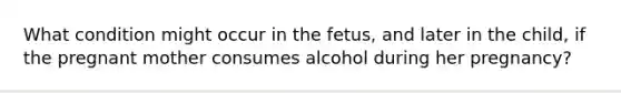 What condition might occur in the fetus, and later in the child, if the pregnant mother consumes alcohol during her pregnancy?