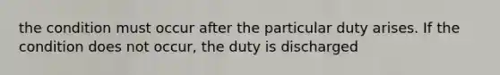 the condition must occur after the particular duty arises. If the condition does not occur, the duty is discharged