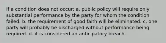 If a condition does not occur: a. public policy will require only substantial performance by the party for whom the condition failed. b. the requirement of good faith will be eliminated. c. one party will probably be discharged without performance being required. d. it is considered an anticipatory breach.