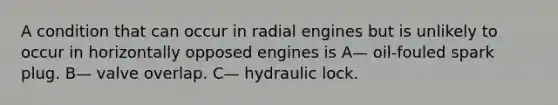 A condition that can occur in radial engines but is unlikely to occur in horizontally opposed engines is A— oil-fouled spark plug. B— valve overlap. C— hydraulic lock.