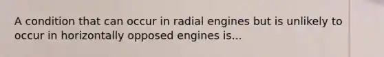 A condition that can occur in radial engines but is unlikely to occur in horizontally opposed engines is...