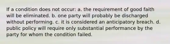 If a condition does not occur: a. the requirement of good faith will be eliminated. b. one party will probably be discharged without performing. c. it is considered an anticipatory breach. d. public policy will require only substantial performance by the party for whom the condition failed.