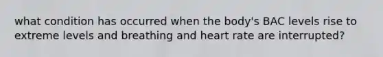 what condition has occurred when the body's BAC levels rise to extreme levels and breathing and heart rate are interrupted?