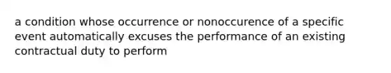 a condition whose occurrence or nonoccurence of a specific event automatically excuses the performance of an existing contractual duty to perform