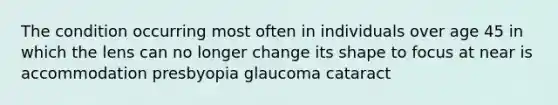 The condition occurring most often in individuals over age 45 in which the lens can no longer change its shape to focus at near is accommodation presbyopia glaucoma cataract