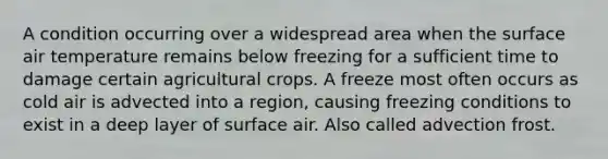 A condition occurring over a widespread area when the surface air temperature remains below freezing for a sufficient time to damage certain agricultural crops. A freeze most often occurs as cold air is advected into a region, causing freezing conditions to exist in a deep layer of surface air. Also called advection frost.