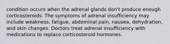 condition occurs when the adrenal glands don't produce enough corticosteroids. The symptoms of adrenal insufficiency may include weakness, fatigue, abdominal pain, nausea, dehydration, and skin changes. Doctors treat adrenal insufficiency with medications to replace corticosteroid hormones.