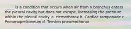 _____ is a condition that occurs when air from a bronchus enters the pleural cavity but does not escape, increasing the pressure within the pleural cavity. a. Hemothorax b. Cardiac tamponade c. Pneumoperitoneum d. Tension pneumothorax