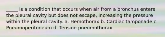 _____ is a condition that occurs when air from a bronchus enters the pleural cavity but does not escape, increasing the pressure within the pleural cavity. a. Hemothorax b. Cardiac tamponade c. Pneumoperitoneum d. Tension pneumothorax