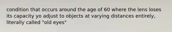 condition that occurs around the age of 60 where the lens loses its capacity yo adjust to objects at varying distances entirely, literally called "old eyes"