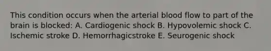 This condition occurs when the arterial blood flow to part of the brain is blocked: A. Cardiogenic shock B. Hypovolemic shock C. Ischemic stroke D. Hemorrhagicstroke E. Seurogenic shock