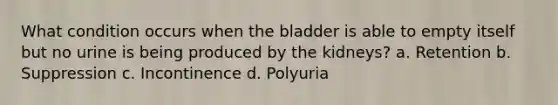 What condition occurs when the bladder is able to empty itself but no urine is being produced by the kidneys? a. Retention b. Suppression c. Incontinence d. Polyuria