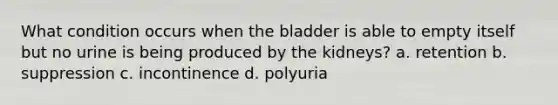 What condition occurs when the bladder is able to empty itself but no urine is being produced by the kidneys? a. retention b. suppression c. incontinence d. polyuria