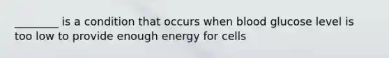 ________ is a condition that occurs when blood glucose level is too low to provide enough energy for cells