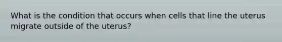 What is the condition that occurs when cells that line the uterus migrate outside of the uterus?