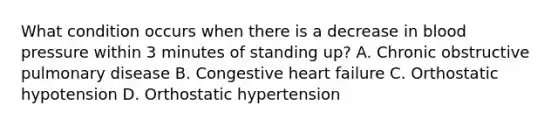 What condition occurs when there is a decrease in <a href='https://www.questionai.com/knowledge/kD0HacyPBr-blood-pressure' class='anchor-knowledge'>blood pressure</a> within 3 minutes of standing up? A. Chronic obstructive pulmonary disease B. Congestive heart failure C. Orthostatic hypotension D. Orthostatic hypertension