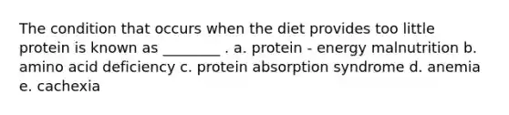 The condition that occurs when the diet provides too little protein is known as ________ . a. protein - energy malnutrition b. amino acid deficiency c. protein absorption syndrome d. anemia e. cachexia