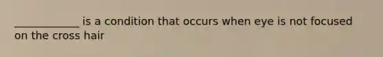 ____________ is a condition that occurs when eye is not focused on the cross hair