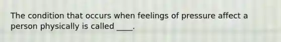 The condition that occurs when feelings of pressure affect a person physically is called ____.