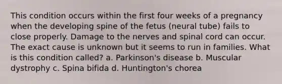 This condition occurs within the first four weeks of a pregnancy when the developing spine of the fetus (neural tube) fails to close properly. Damage to the nerves and spinal cord can occur. The exact cause is unknown but it seems to run in families. What is this condition called? a. Parkinson's disease b. Muscular dystrophy c. Spina bifida d. Huntington's chorea