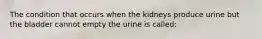 The condition that occurs when the kidneys produce urine but the bladder cannot empty the urine is called: