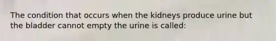 The condition that occurs when the kidneys produce urine but the bladder cannot empty the urine is called: