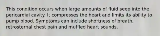 This condition occurs when large amounts of fluid seep into the pericardial cavity. It compresses the heart and limits its ability to pump blood. Symptoms can include shortness of breath, retrosternal chest pain and muffled heart sounds.