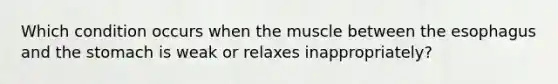 Which condition occurs when the muscle between the esophagus and the stomach is weak or relaxes inappropriately?