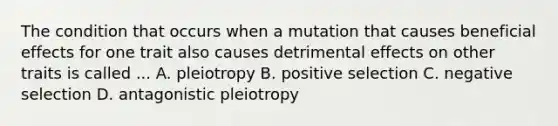 The condition that occurs when a mutation that causes beneficial effects for one trait also causes detrimental effects on other traits is called ... A. pleiotropy B. positive selection C. negative selection D. antagonistic pleiotropy