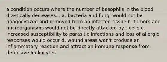 a condition occurs where the number of basophils in the blood drastically decreases... a. bacteria and fungi would not be phagocytized and removed from an infected tissue b. tumors and microorganisms would not be directly attacked by t cells c. increased susceptibility to parasitic infections and loss of allergic responses would occur d. wound areas won't produce an inflammatory reaction and attract an immune response from defensive leukocytes