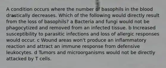 A condition occurs where the number of basophils in the blood drastically decreases. Which of the following would directly result from the loss of basophils? a Bacteria and fungi would not be phagocytized and removed from an infected tissue. b Increased susceptibility to parasitic infections and loss of allergic responses would occur. c Wound areas won't produce an inflammatory reaction and attract an immune response from defensive leukocytes. d Tumors and microorganisms would not be directly attacked by T cells.