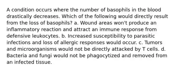 A condition occurs where the number of basophils in the blood drastically decreases. Which of the following would directly result from the loss of basophils? a. Wound areas won't produce an inflammatory reaction and attract an immune response from defensive leukocytes. b. Increased susceptibility to parasitic infections and loss of allergic responses would occur. c. Tumors and microorganisms would not be directly attacked by T cells. d. Bacteria and fungi would not be phagocytized and removed from an infected tissue.