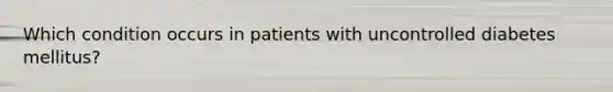 Which condition occurs in patients with uncontrolled diabetes mellitus?