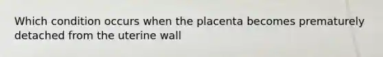 Which condition occurs when the placenta becomes prematurely detached from the uterine wall