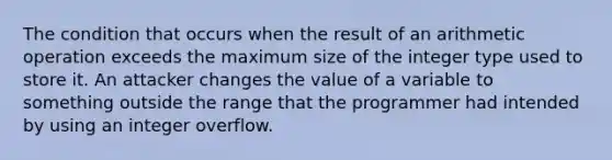 The condition that occurs when the result of an arithmetic operation exceeds the maximum size of the integer type used to store it. An attacker changes the value of a variable to something outside the range that the programmer had intended by using an integer overflow.