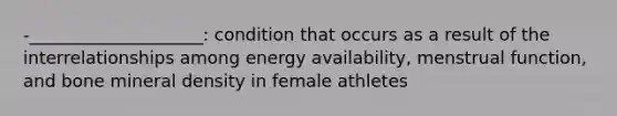 -____________________: condition that occurs as a result of the interrelationships among energy availability, menstrual function, and bone mineral density in female athletes