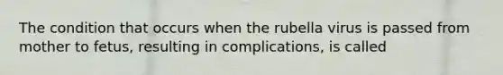 The condition that occurs when the rubella virus is passed from mother to fetus, resulting in complications, is called