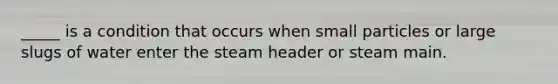 _____ is a condition that occurs when small particles or large slugs of water enter the steam header or steam main.