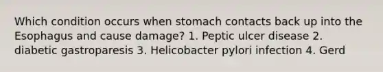 Which condition occurs when stomach contacts back up into <a href='https://www.questionai.com/knowledge/kSjVhaa9qF-the-esophagus' class='anchor-knowledge'>the esophagus</a> and cause damage? 1. Peptic ulcer disease 2. diabetic gastroparesis 3. Helicobacter pylori infection 4. Gerd