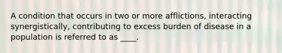 A condition that occurs in two or more afflictions, interacting synergistically, contributing to excess burden of disease in a population is referred to as ____.