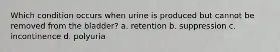 Which condition occurs when urine is produced but cannot be removed from the bladder? a. retention b. suppression c. incontinence d. polyuria