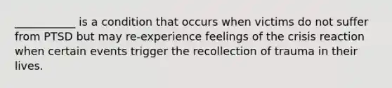 ___________ is a condition that occurs when victims do not suffer from PTSD but may re-experience feelings of the crisis reaction when certain events trigger the recollection of trauma in their lives.