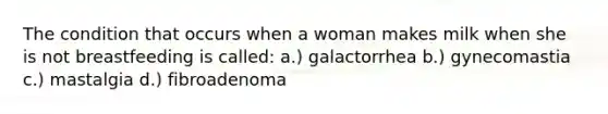 The condition that occurs when a woman makes milk when she is not breastfeeding is called: a.) galactorrhea b.) gynecomastia c.) mastalgia d.) fibroadenoma