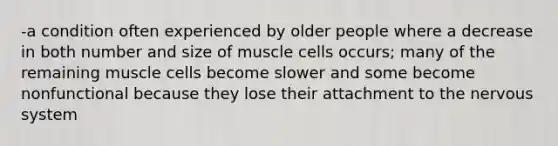 -a condition often experienced by older people where a decrease in both number and size of muscle cells occurs; many of the remaining muscle cells become slower and some become nonfunctional because they lose their attachment to the nervous system