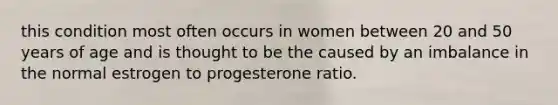 this condition most often occurs in women between 20 and 50 years of age and is thought to be the caused by an imbalance in the normal estrogen to progesterone ratio.