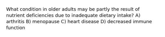 What condition in older adults may be partly the result of nutrient deficiencies due to inadequate dietary intake? A) arthritis B) menopause C) heart disease D) decreased immune function